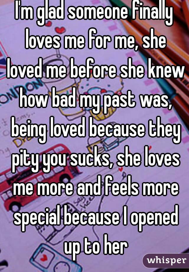 I'm glad someone finally loves me for me, she loved me before she knew how bad my past was, being loved because they pity you sucks, she loves me more and feels more special because I opened up to her