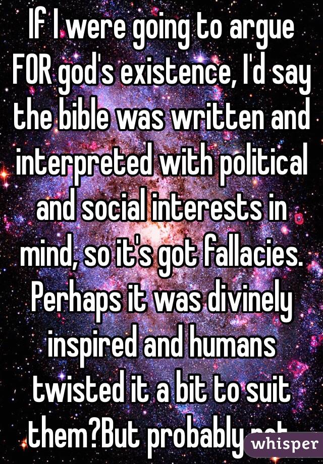 If I were going to argue FOR god's existence, I'd say the bible was written and interpreted with political and social interests in mind, so it's got fallacies. Perhaps it was divinely inspired and humans twisted it a bit to suit them?But probably not. 