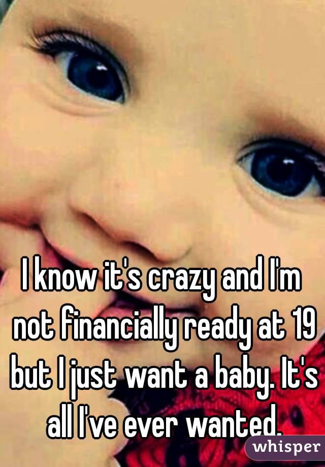 I know it's crazy and I'm not financially ready at 19 but I just want a baby. It's all I've ever wanted.