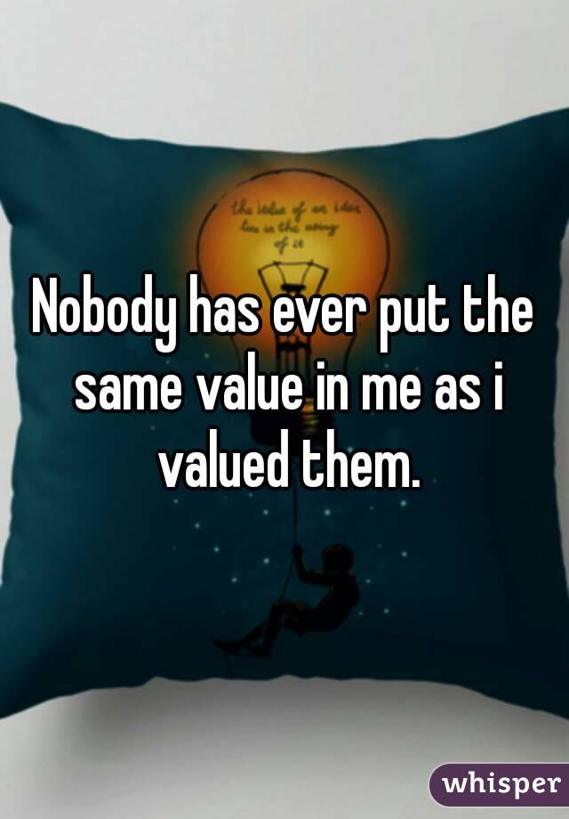 Nobody has ever put the same value in me as i valued them.