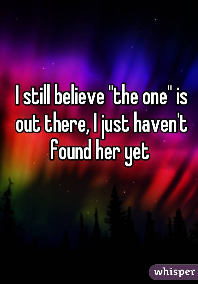 I still believe "the one" is out there, I just haven't found her yet 