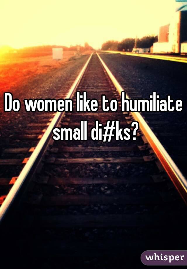 Do women like to humiliate small di#ks?