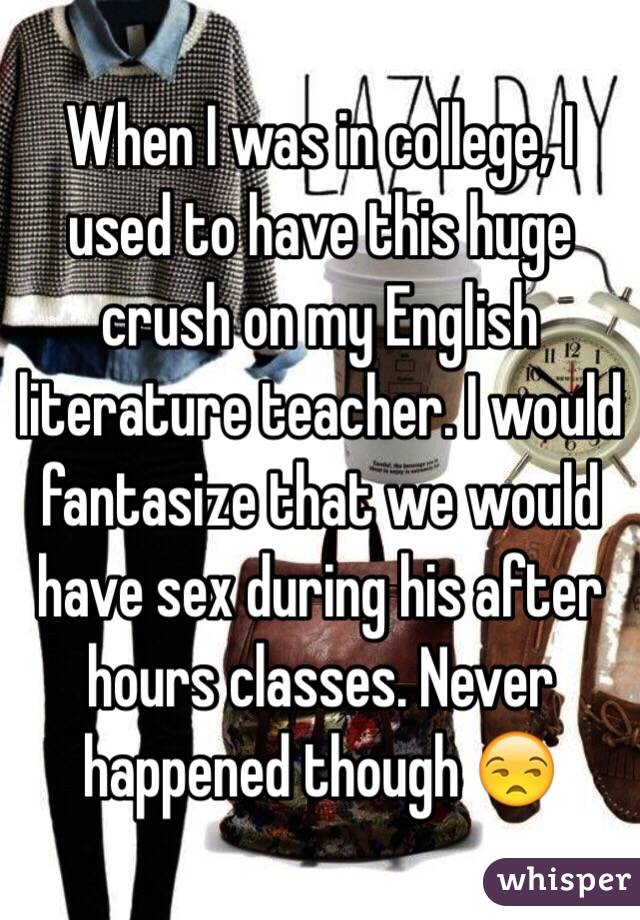 When I was in college, I used to have this huge crush on my English literature teacher. I would fantasize that we would have sex during his after hours classes. Never happened though 😒