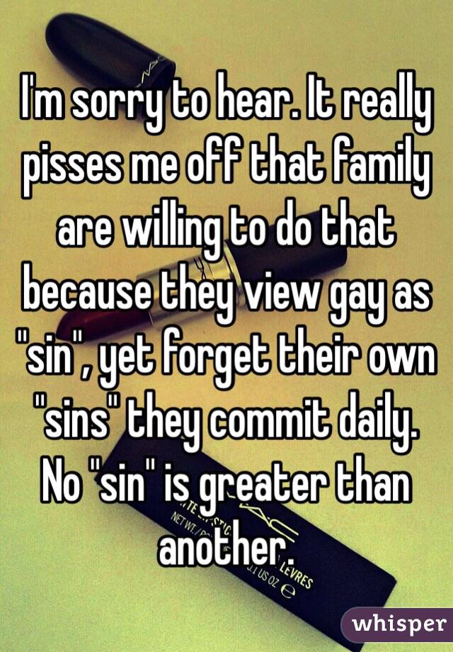 I'm sorry to hear. It really pisses me off that family are willing to do that because they view gay as "sin", yet forget their own "sins" they commit daily. No "sin" is greater than another. 