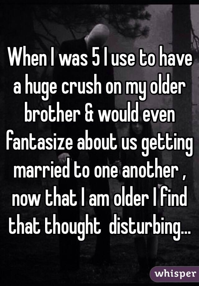When I was 5 I use to have a huge crush on my older brother & would even fantasize about us getting married to one another , now that I am older I find that thought  disturbing... 