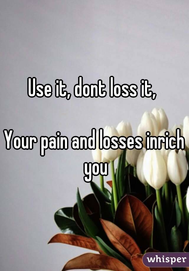 Use it, dont loss it, 

Your pain and losses inrich you