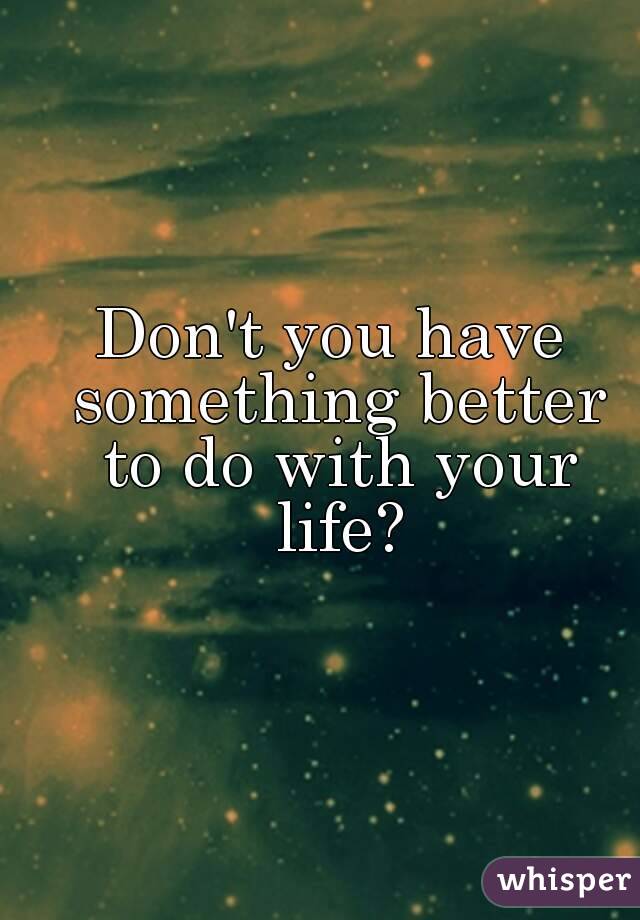 Don't you have something better to do with your life?