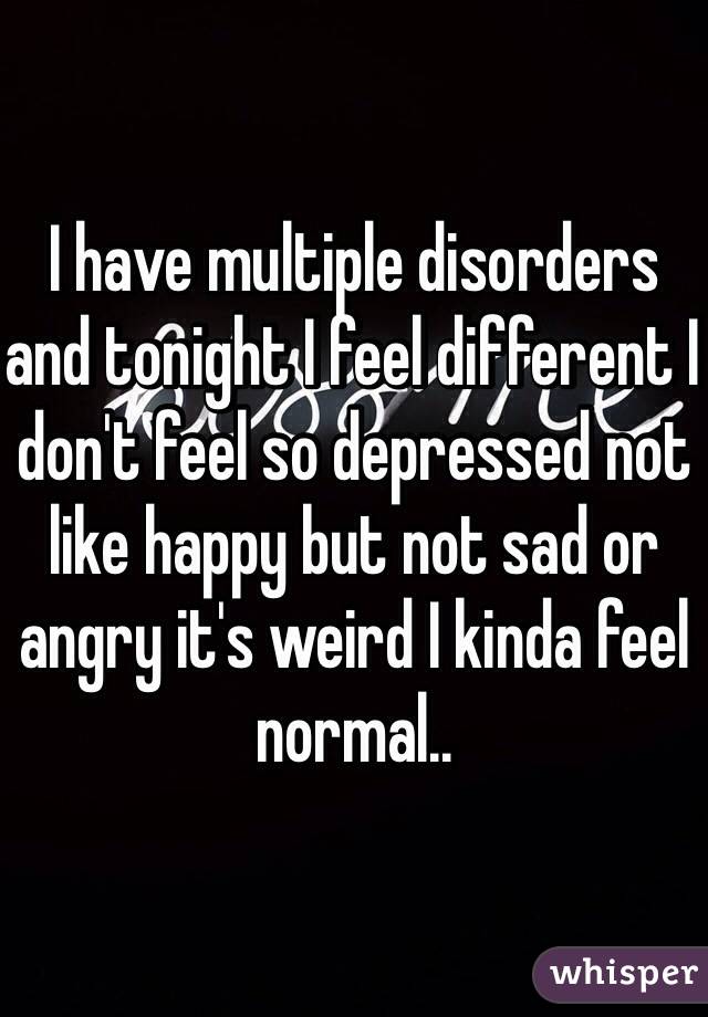 I have multiple disorders and tonight I feel different I don't feel so depressed not like happy but not sad or angry it's weird I kinda feel normal..