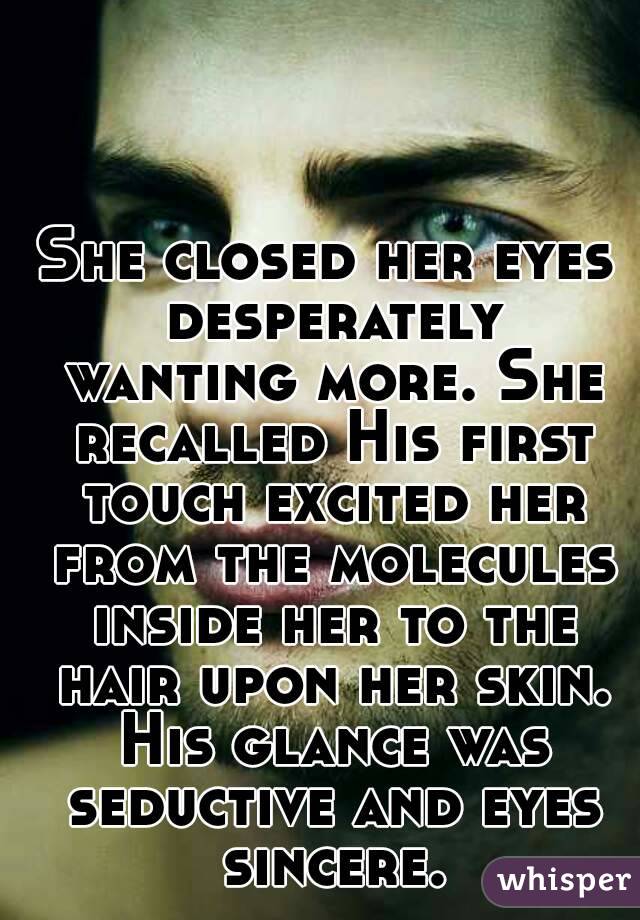 She closed her eyes desperately wanting more. She recalled His first touch excited her from the molecules inside her to the hair upon her skin. His glance was seductive and eyes sincere.