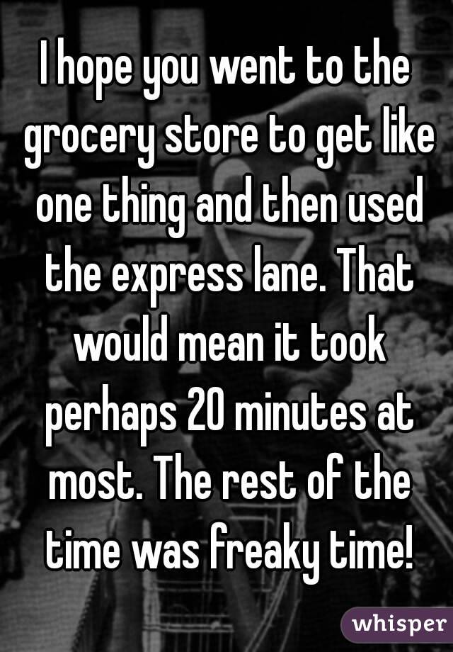 I hope you went to the grocery store to get like one thing and then used the express lane. That would mean it took perhaps 20 minutes at most. The rest of the time was freaky time!