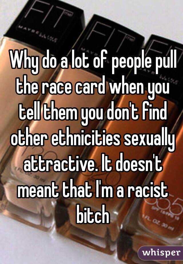 Why do a lot of people pull the race card when you tell them you don't find other ethnicities sexually attractive. It doesn't meant that I'm a racist bitch 