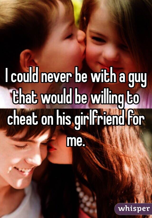 I could never be with a guy that would be willing to cheat on his girlfriend for me. 