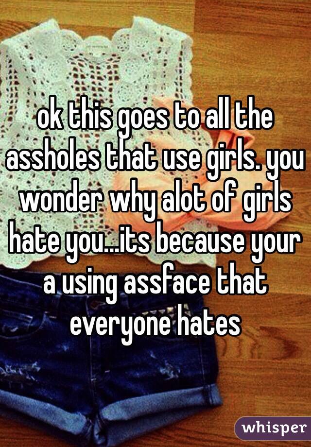 ok this goes to all the assholes that use girls. you wonder why alot of girls hate you...its because your a using assface that everyone hates  