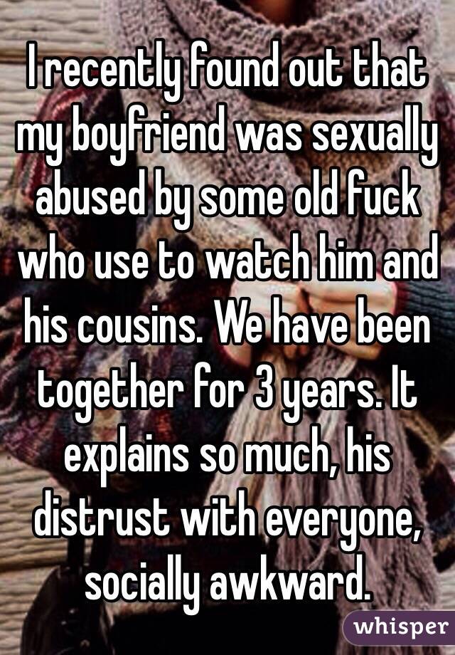 I recently found out that my boyfriend was sexually  abused by some old fuck who use to watch him and his cousins. We have been together for 3 years. It explains so much, his distrust with everyone, socially awkward. 