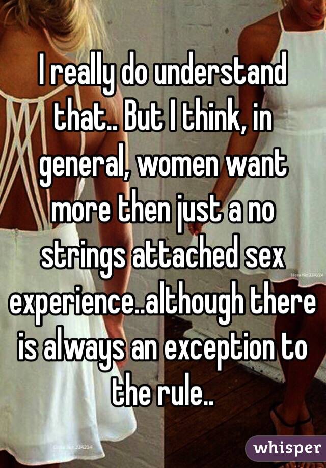 I really do understand that.. But I think, in general, women want more then just a no strings attached sex experience..although there is always an exception to the rule.. 