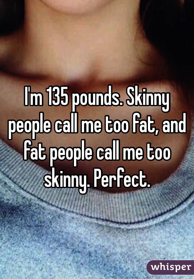 I'm 135 pounds. Skinny people call me too fat, and fat people call me too skinny. Perfect. 