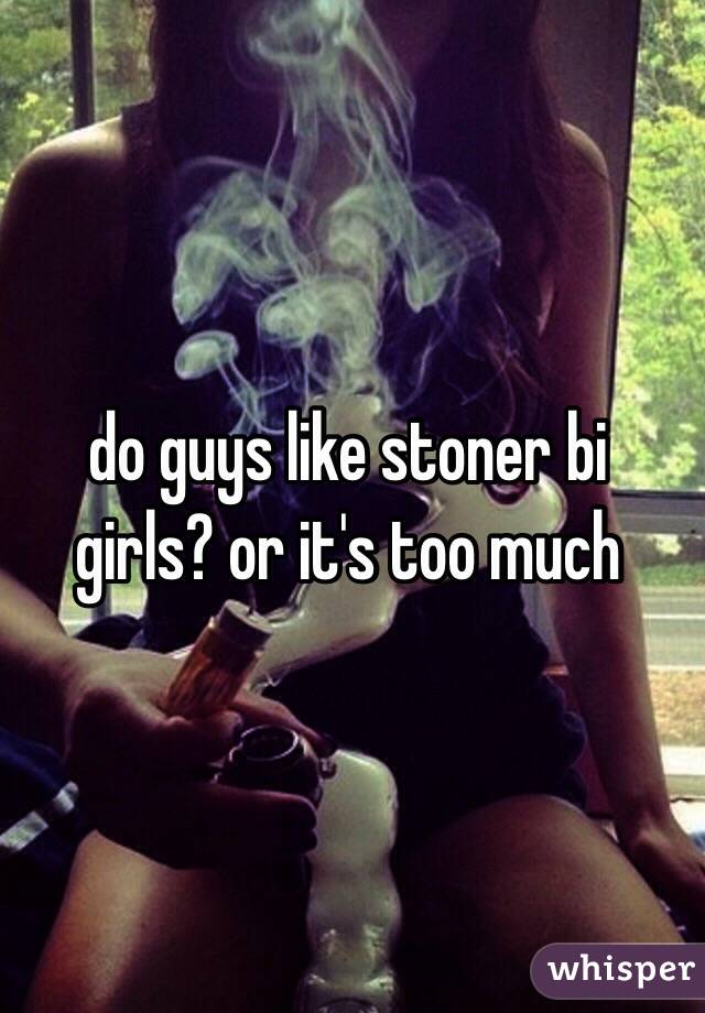 do guys like stoner bi girls? or it's too much