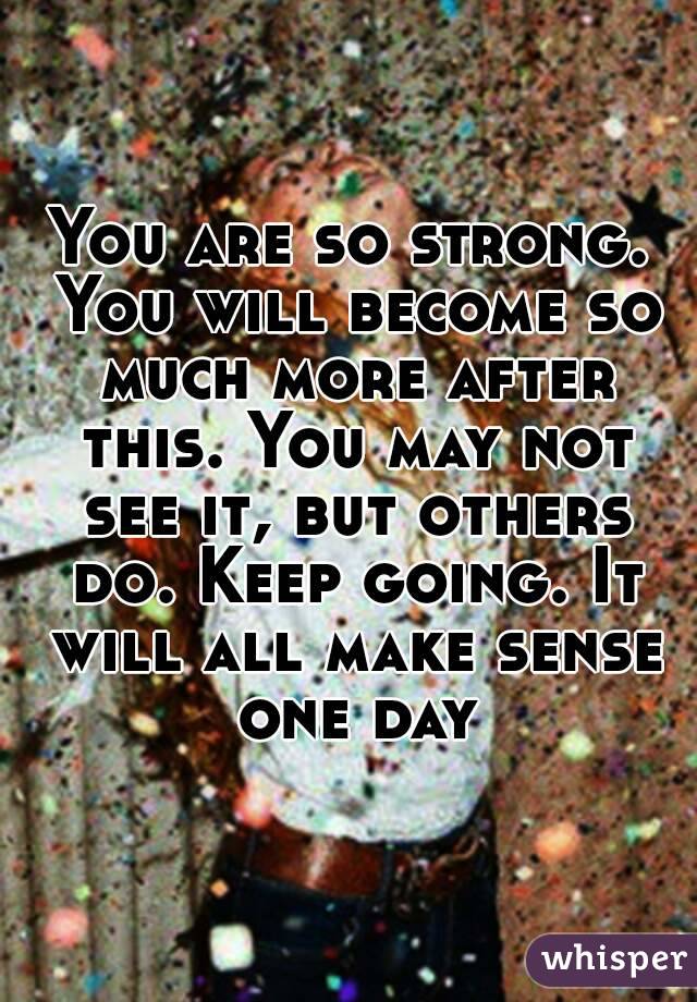 You are so strong. You will become so much more after this. You may not see it, but others do. Keep going. It will all make sense one day