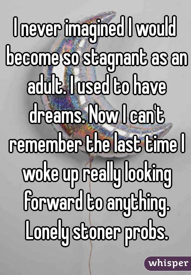 I never imagined I would become so stagnant as an adult. I used to have dreams. Now I can't remember the last time I woke up really looking forward to anything. Lonely stoner probs.