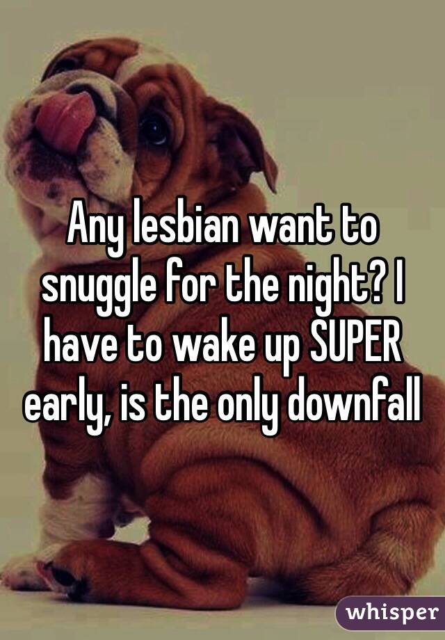 Any lesbian want to snuggle for the night? I have to wake up SUPER early, is the only downfall 