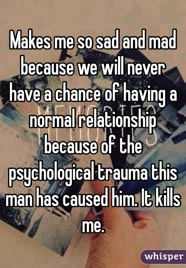 Makes me so sad and mad because we will never have a chance of having a normal relationship because of the psychological trauma this man has caused him. It kills me. 