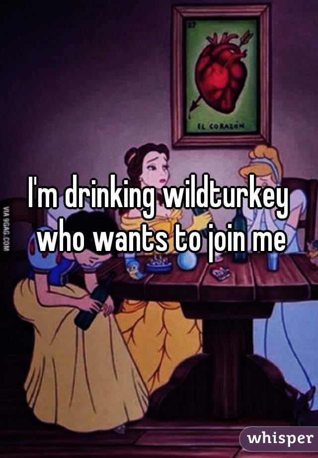 I'm drinking wildturkey who wants to join me