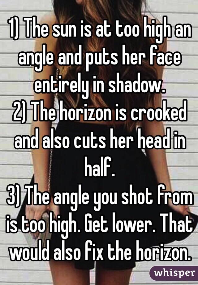 1) The sun is at too high an angle and puts her face entirely in shadow.
2) The horizon is crooked and also cuts her head in half. 
3) The angle you shot from is too high. Get lower. That would also fix the horizon. 