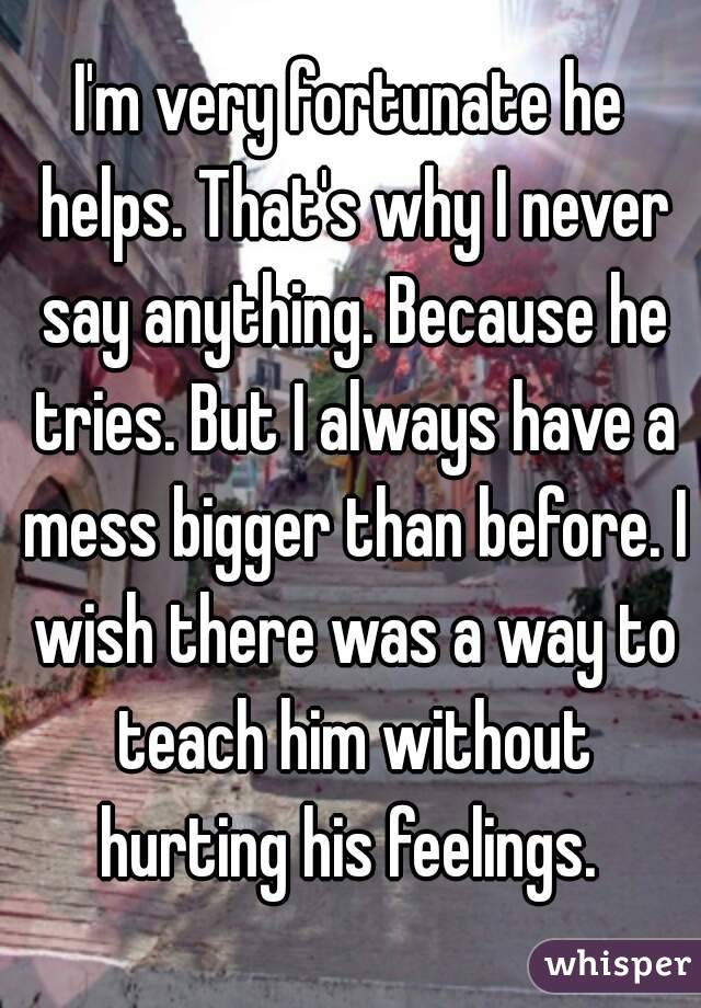 I'm very fortunate he helps. That's why I never say anything. Because he tries. But I always have a mess bigger than before. I wish there was a way to teach him without hurting his feelings. 