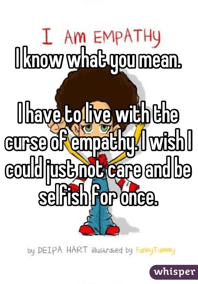 I know what you mean.

I have to live with the curse of empathy. I wish I could just not care and be selfish for once.