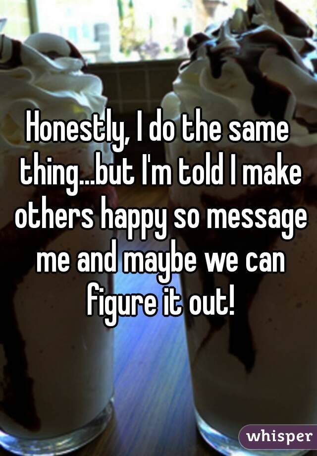 Honestly, I do the same thing...but I'm told I make others happy so message me and maybe we can figure it out!