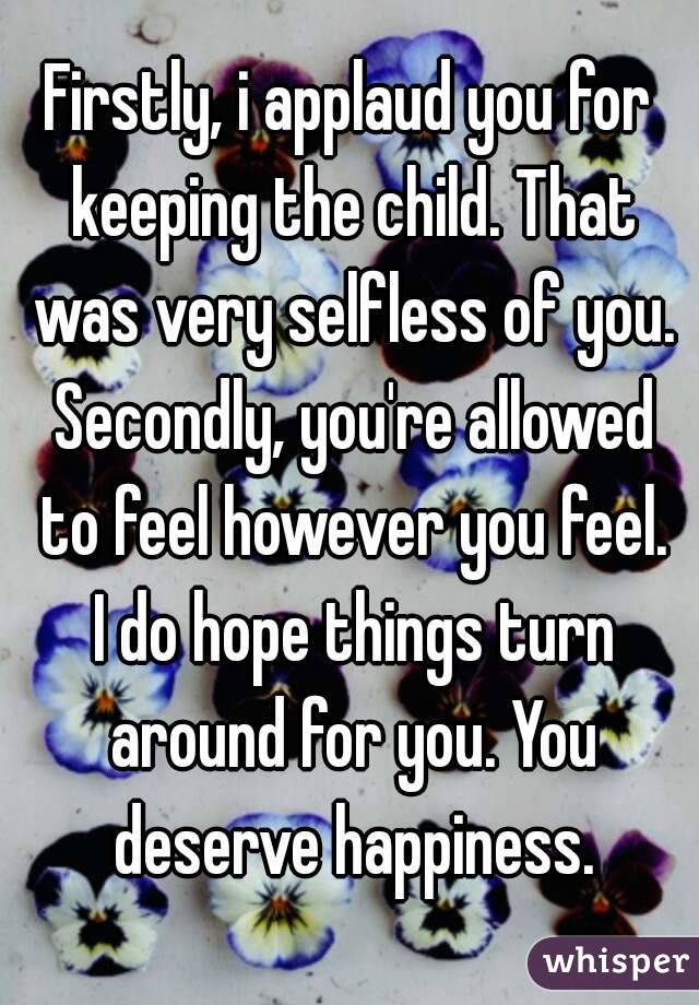 Firstly, i applaud you for keeping the child. That was very selfless of you. Secondly, you're allowed to feel however you feel. I do hope things turn around for you. You deserve happiness.