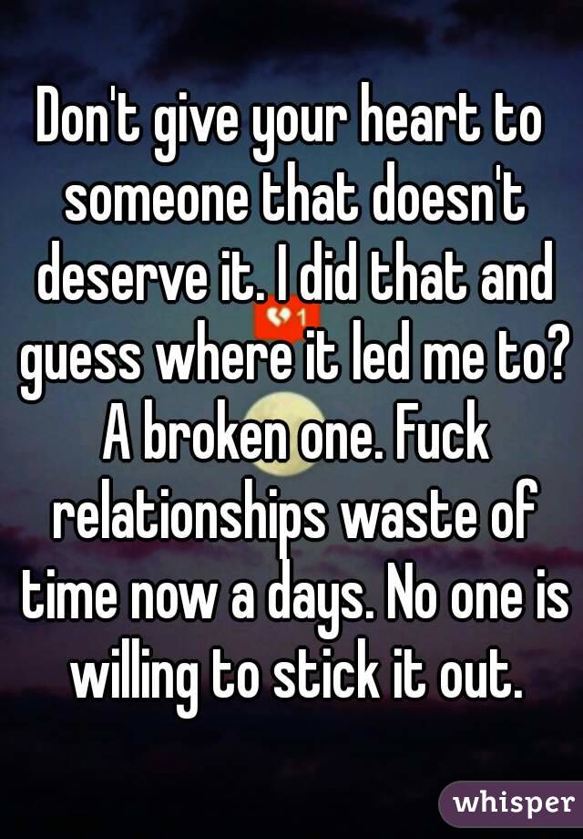 Don't give your heart to someone that doesn't deserve it. I did that and guess where it led me to? A broken one. Fuck relationships waste of time now a days. No one is willing to stick it out.