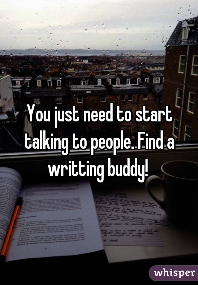 You just need to start talking to people. Find a writting buddy! 