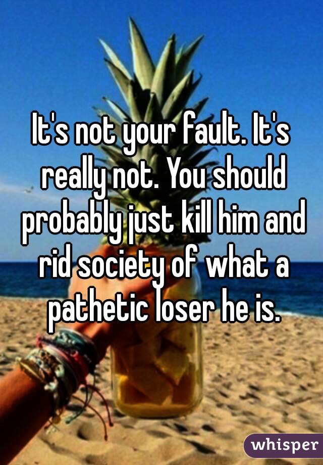 It's not your fault. It's really not. You should probably just kill him and rid society of what a pathetic loser he is.