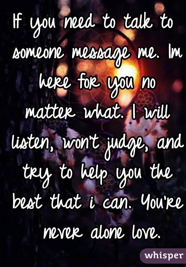 If you need to talk to someone message me. Im here for you no matter what. I will listen, won't judge, and try to help you the best that i can. You're  never alone love.