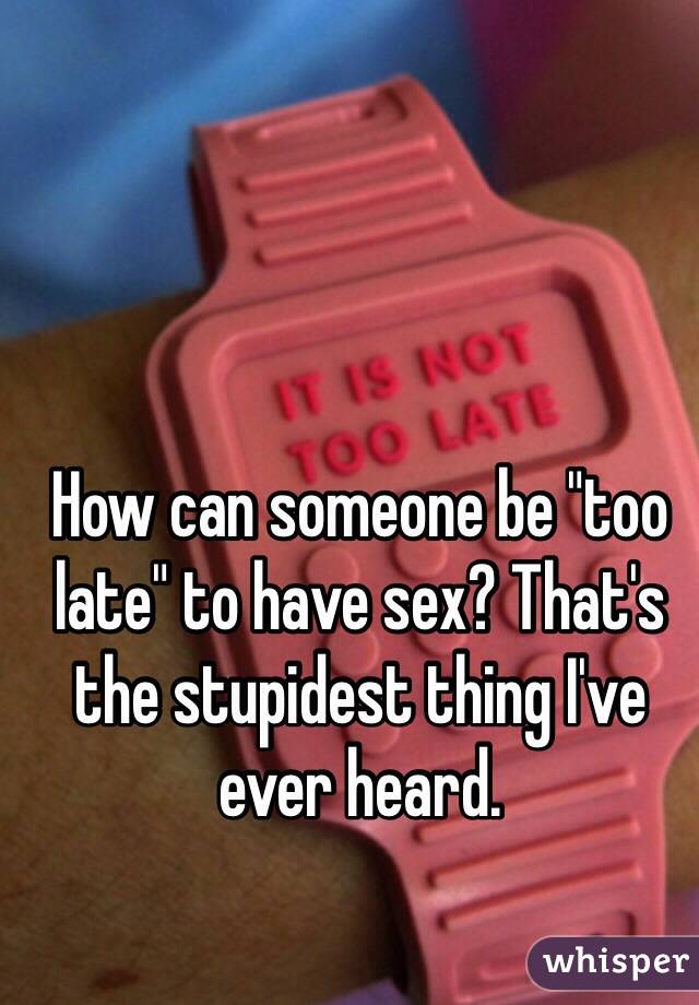 How can someone be "too late" to have sex? That's the stupidest thing I've ever heard.