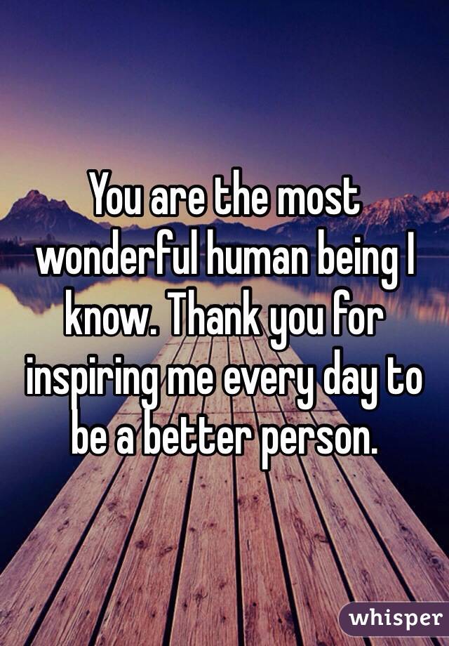 You are the most wonderful human being I know. Thank you for inspiring me every day to be a better person.