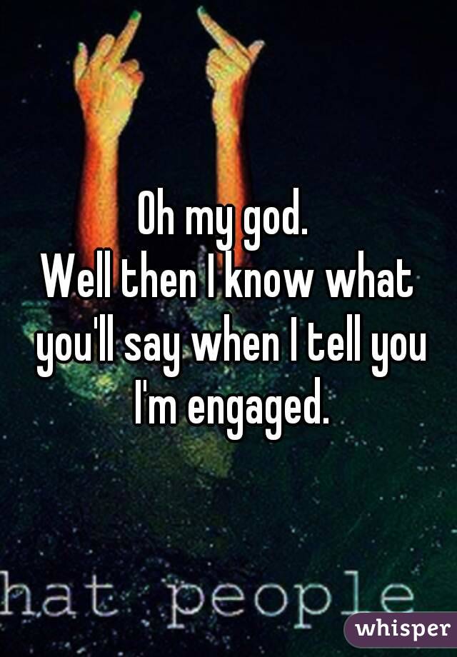 Oh my god. 
Well then I know what you'll say when I tell you I'm engaged.