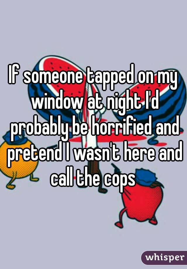 If someone tapped on my window at night I'd probably be horrified and pretend I wasn't here and call the cops 