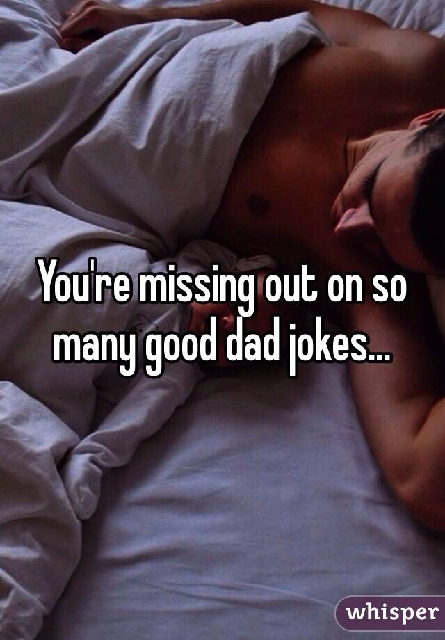 You're missing out on so many good dad jokes...