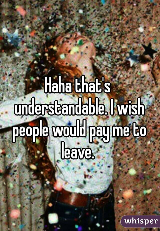 Haha that's understandable. I wish people would pay me to leave. 