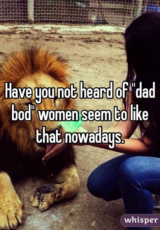 Have you not heard of "dad bod" women seem to like that nowadays. 