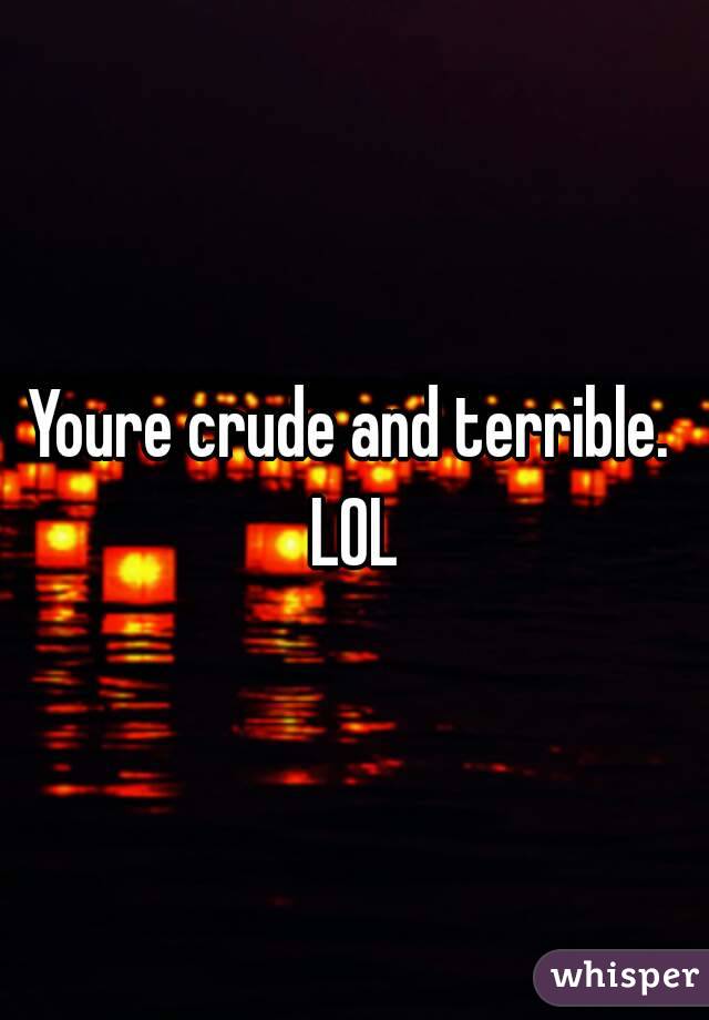 Youre crude and terrible. LOL