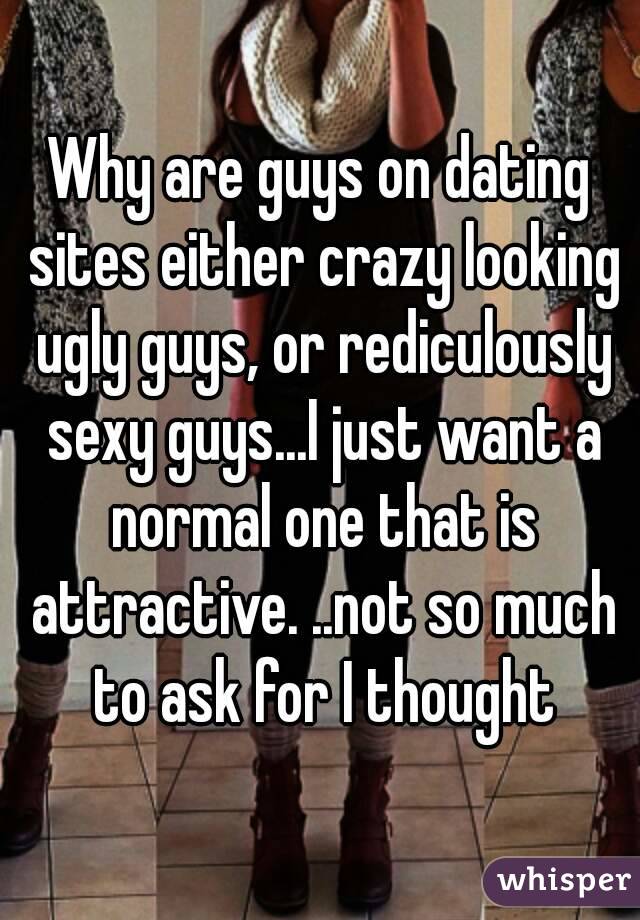 Why are guys on dating sites either crazy looking ugly guys, or rediculously sexy guys...I just want a normal one that is attractive. ..not so much to ask for I thought