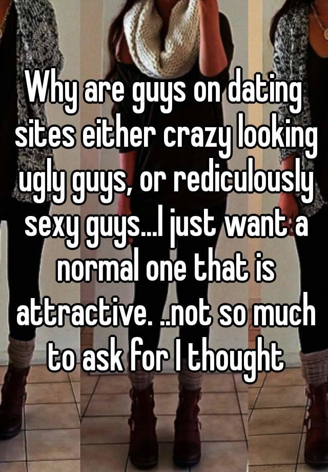 Why are guys on dating sites either crazy looking ugly guys, or rediculously sexy guys...I just want a normal one that is attractive. ..not so much to ask for I thought