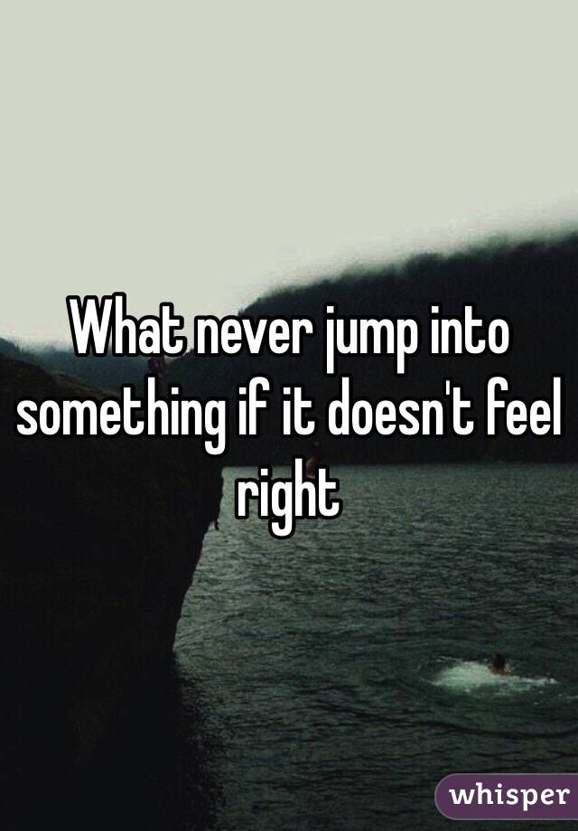 What never jump into something if it doesn't feel right