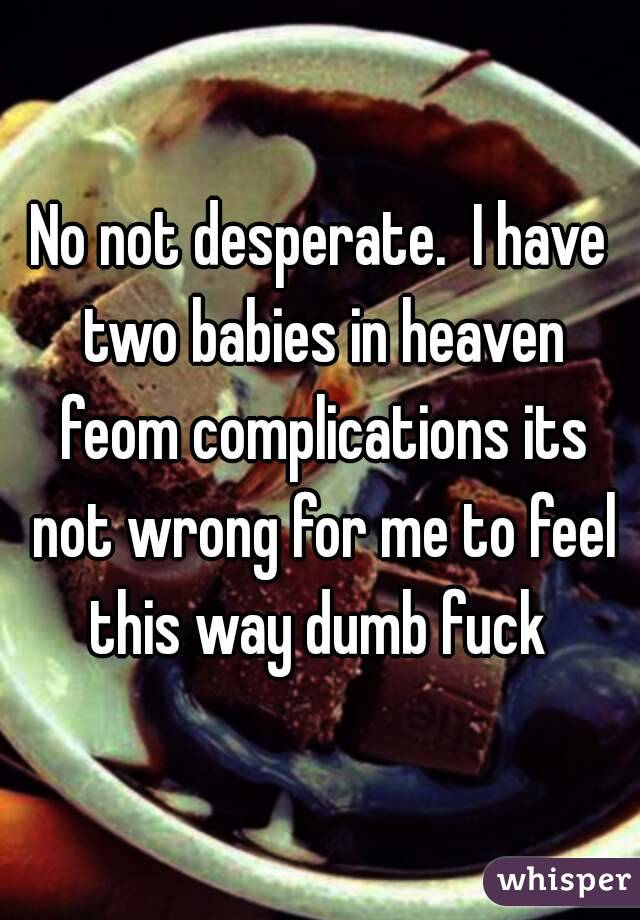 No not desperate.  I have two babies in heaven feom complications its not wrong for me to feel this way dumb fuck 