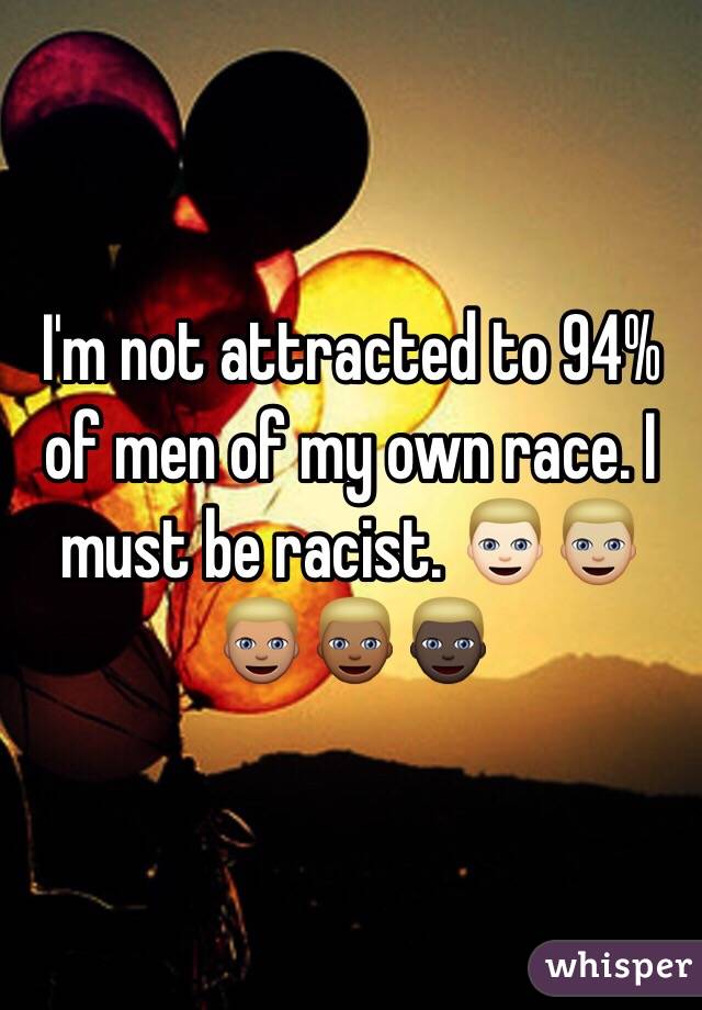 I'm not attracted to 94% of men of my own race. I must be racist. 👱🏻👱🏼👱🏽👱🏾👱🏿