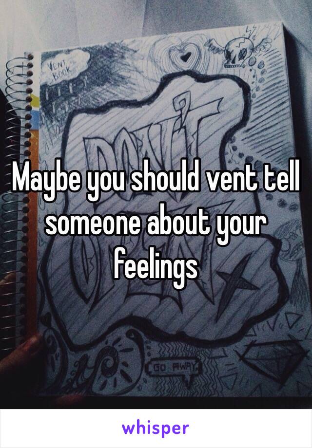 Maybe you should vent tell someone about your feelings 