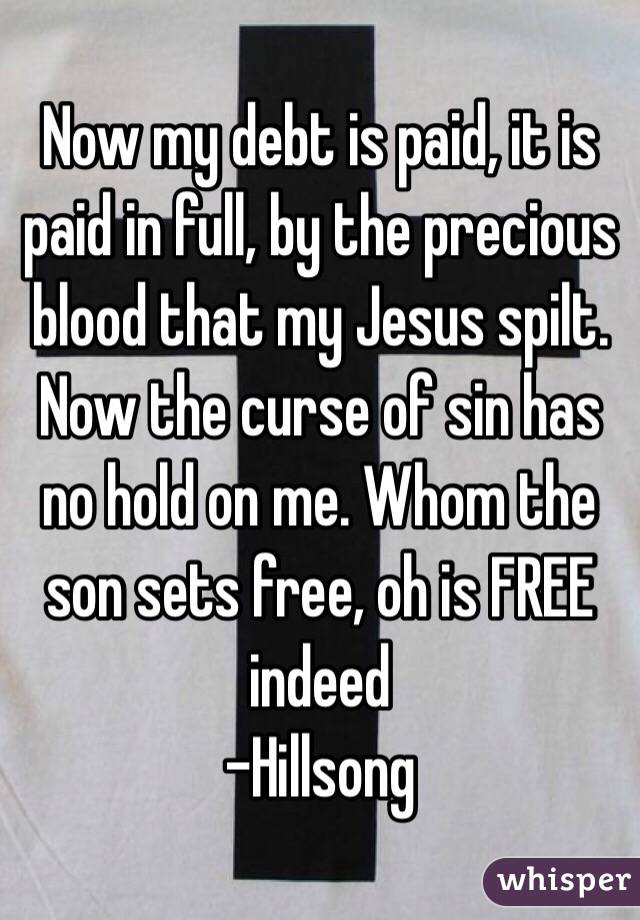 Now my debt is paid, it is paid in full, by the precious blood that my Jesus spilt. Now the curse of sin has no hold on me. Whom the son sets free, oh is FREE indeed
-Hillsong